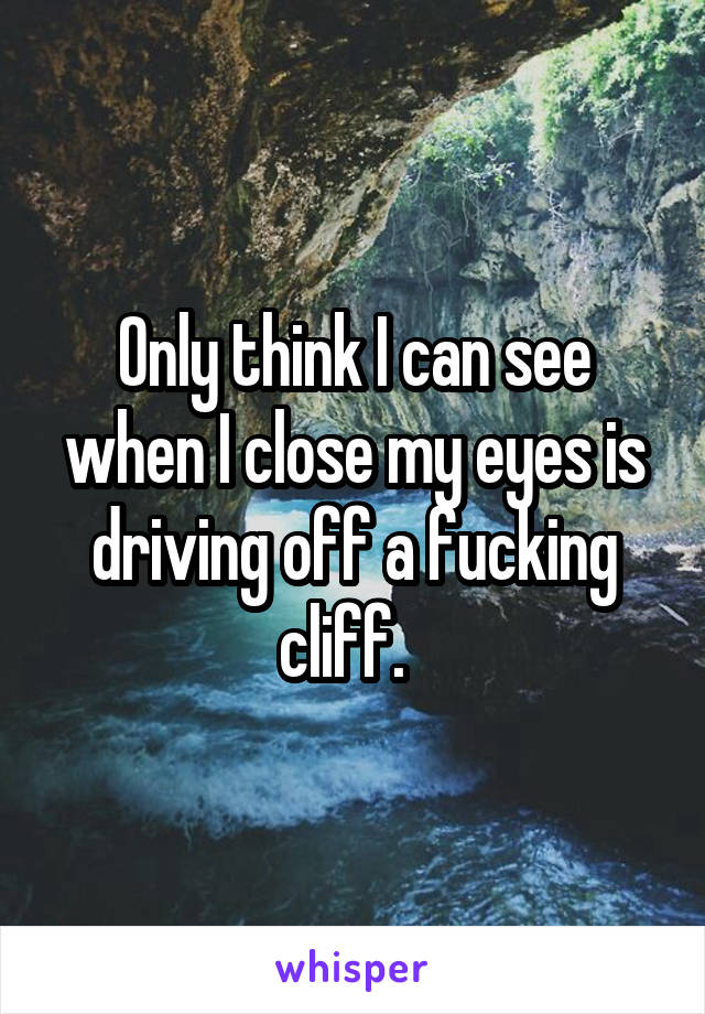 Only think I can see when I close my eyes is driving off a fucking cliff.  