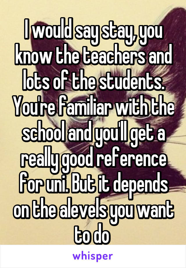 I would say stay, you know the teachers and lots of the students. You're familiar with the school and you'll get a really good reference for uni. But it depends on the alevels you want to do 