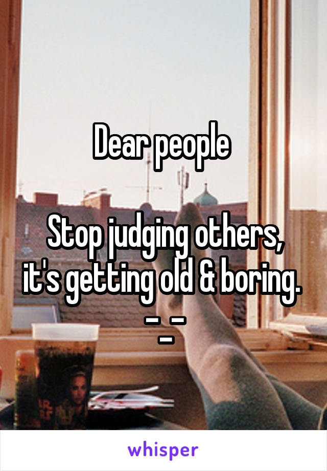 Dear people 

Stop judging others, it's getting old & boring. 
-_-