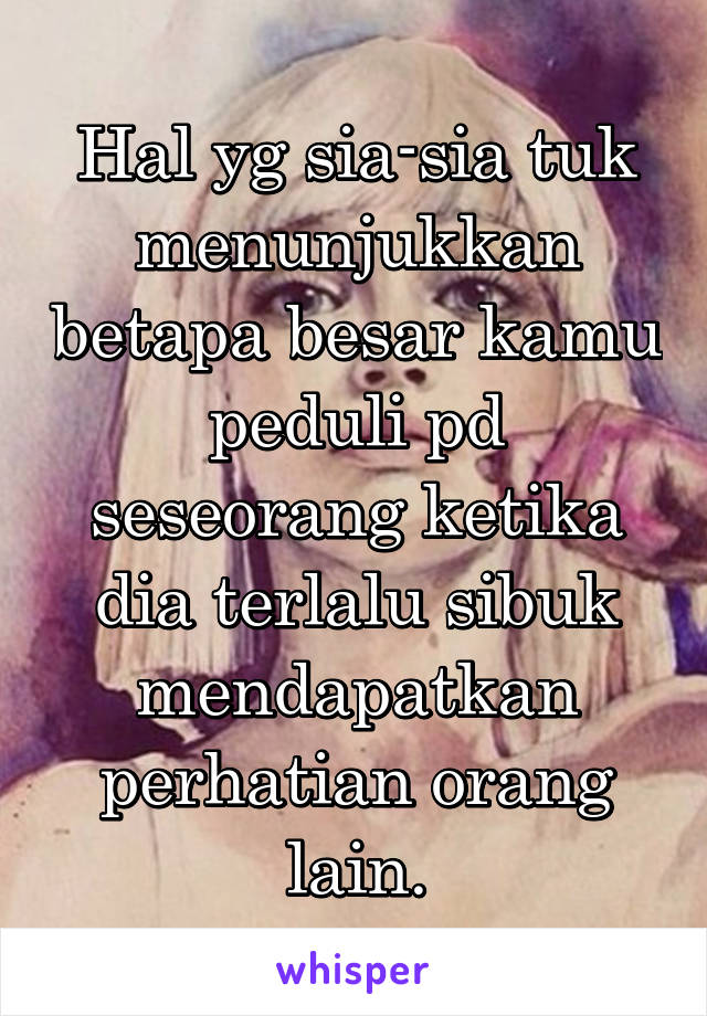 Hal yg sia-sia tuk menunjukkan betapa besar kamu peduli pd seseorang ketika dia terlalu sibuk mendapatkan perhatian orang lain.