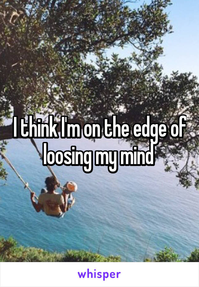 I think I'm on the edge of loosing my mind 