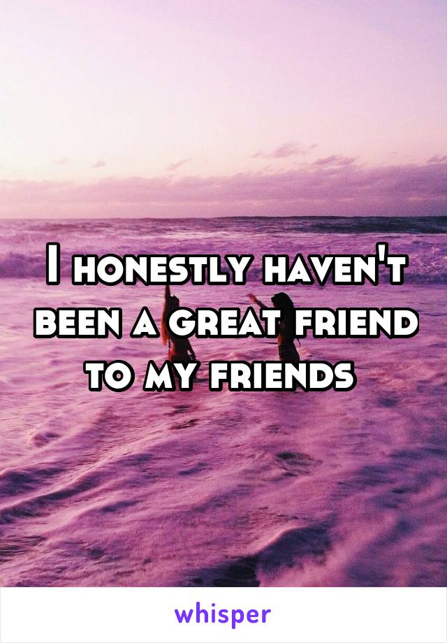 I honestly haven't been a great friend to my friends 