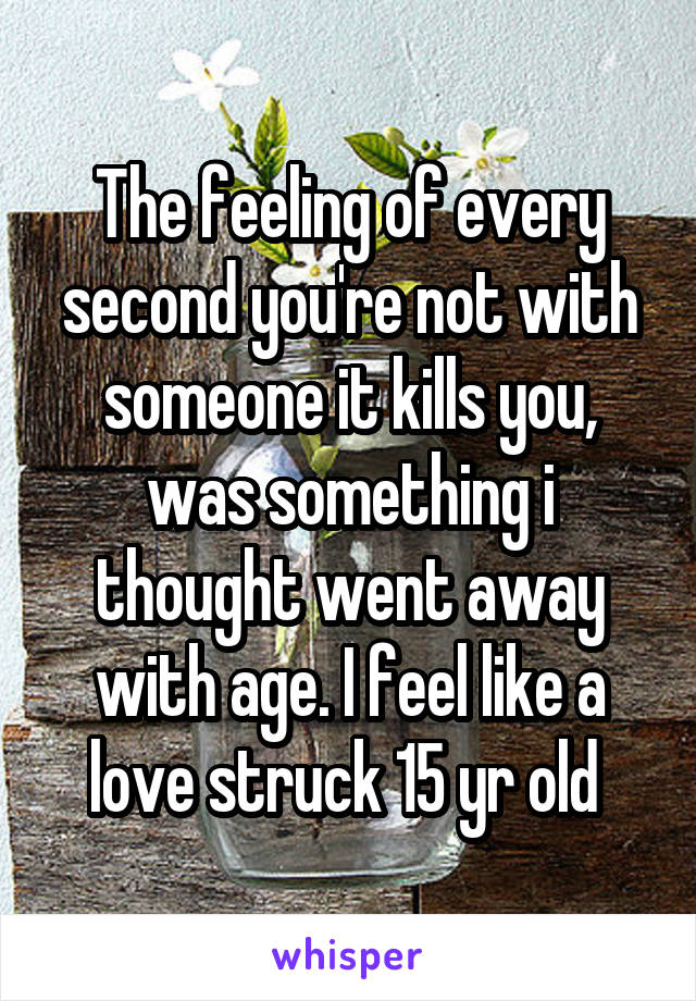 The feeling of every second you're not with someone it kills you, was something i thought went away with age. I feel like a love struck 15 yr old 