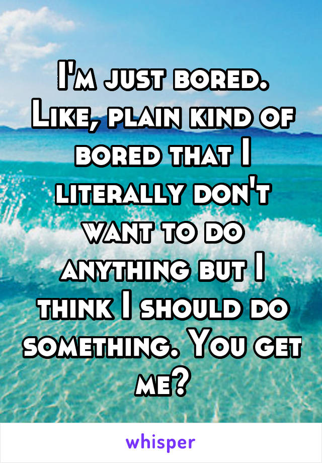 I'm just bored. Like, plain kind of bored that I literally don't want to do anything but I think I should do something. You get me?