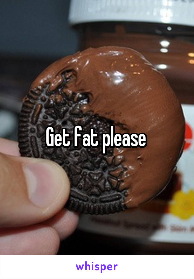 Get fat please 