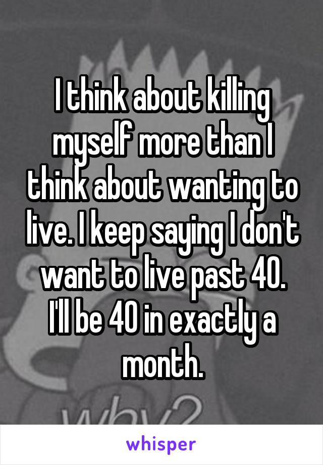 I think about killing myself more than I think about wanting to live. I keep saying I don't want to live past 40.
I'll be 40 in exactly a month.