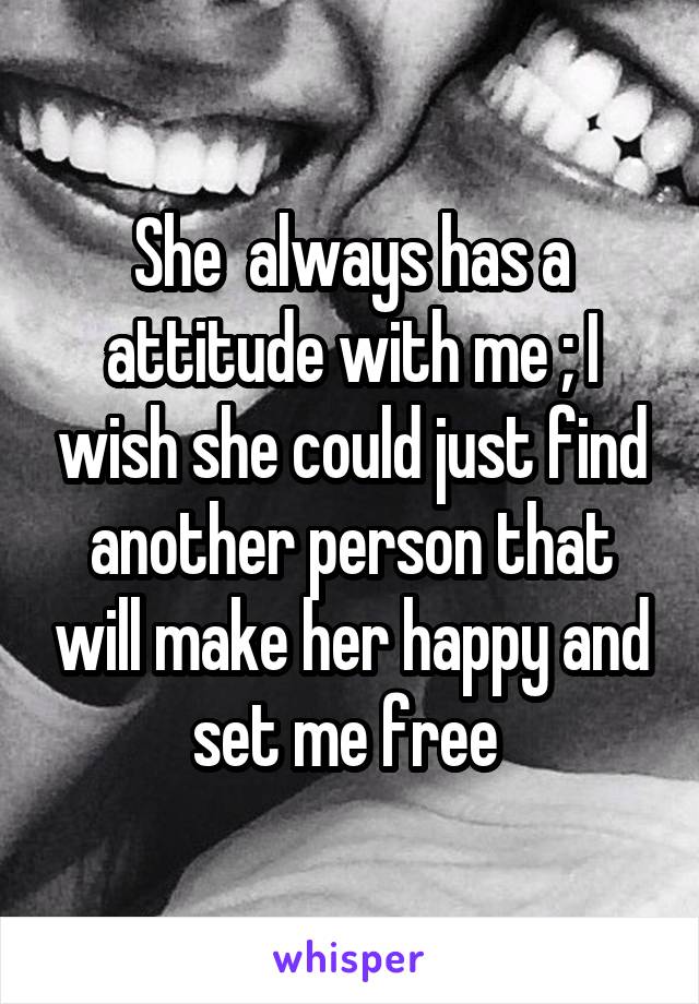 She  always has a attitude with me ; I wish she could just find another person that will make her happy and set me free 