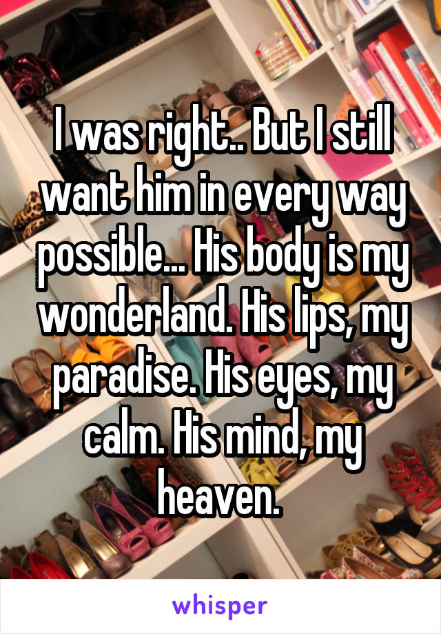 I was right.. But I still want him in every way possible... His body is my wonderland. His lips, my paradise. His eyes, my calm. His mind, my heaven. 