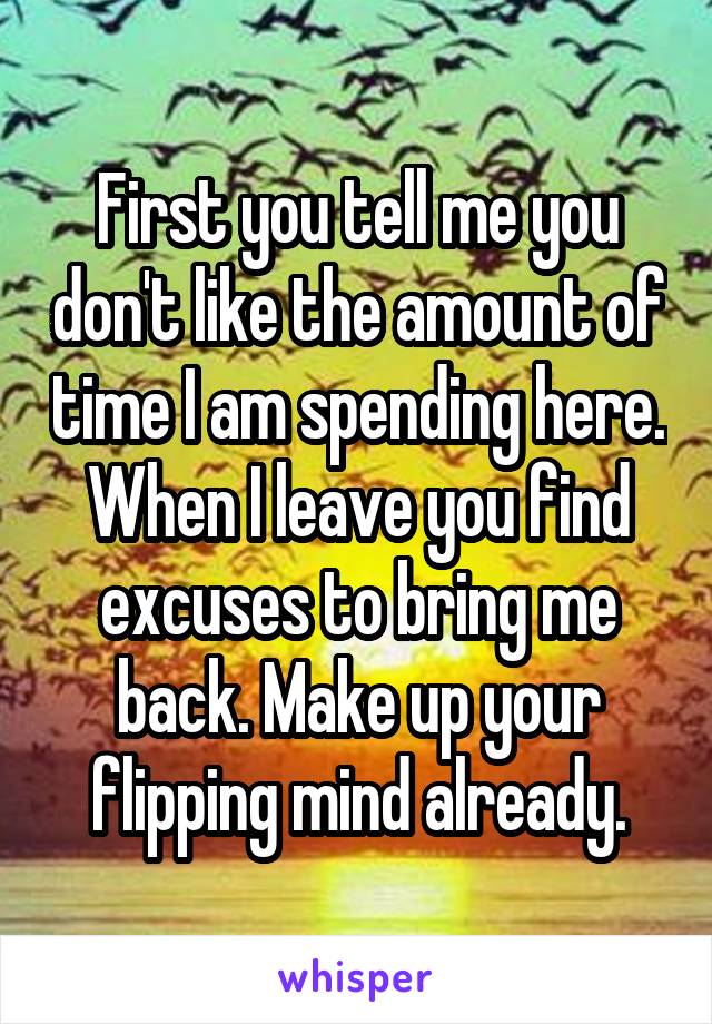 First you tell me you don't like the amount of time I am spending here. When I leave you find excuses to bring me back. Make up your flipping mind already.