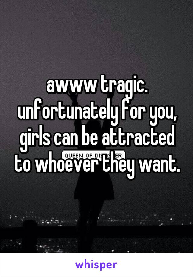 awww tragic. unfortunately for you, girls can be attracted to whoever they want. 