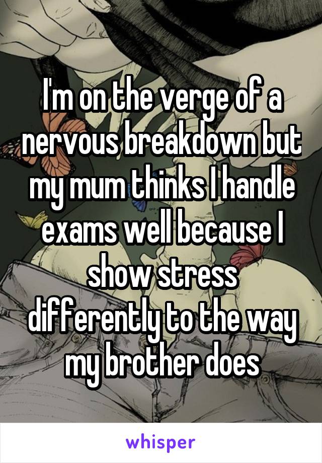 I'm on the verge of a nervous breakdown but my mum thinks I handle exams well because I show stress differently to the way my brother does