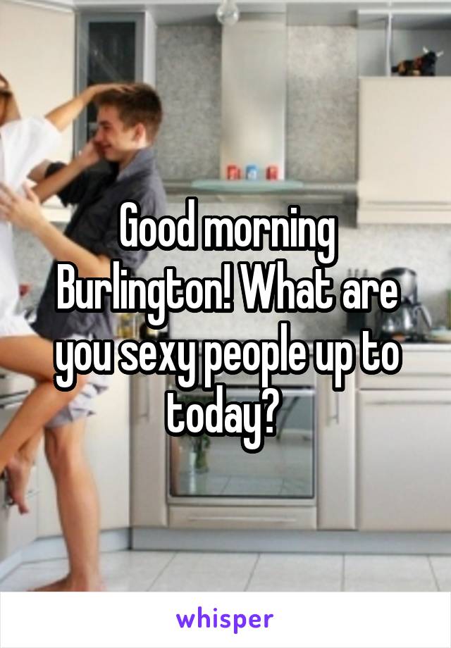 Good morning Burlington! What are you sexy people up to today? 