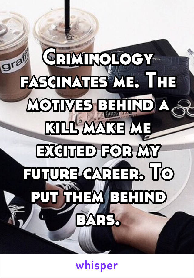 Criminology fascinates me. The motives behind a kill make me excited for my future career. To put them behind bars.