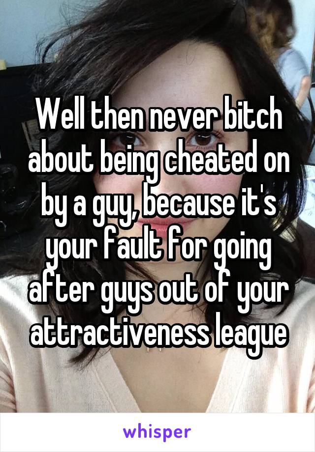 Well then never bitch about being cheated on by a guy, because it's your fault for going after guys out of your attractiveness league