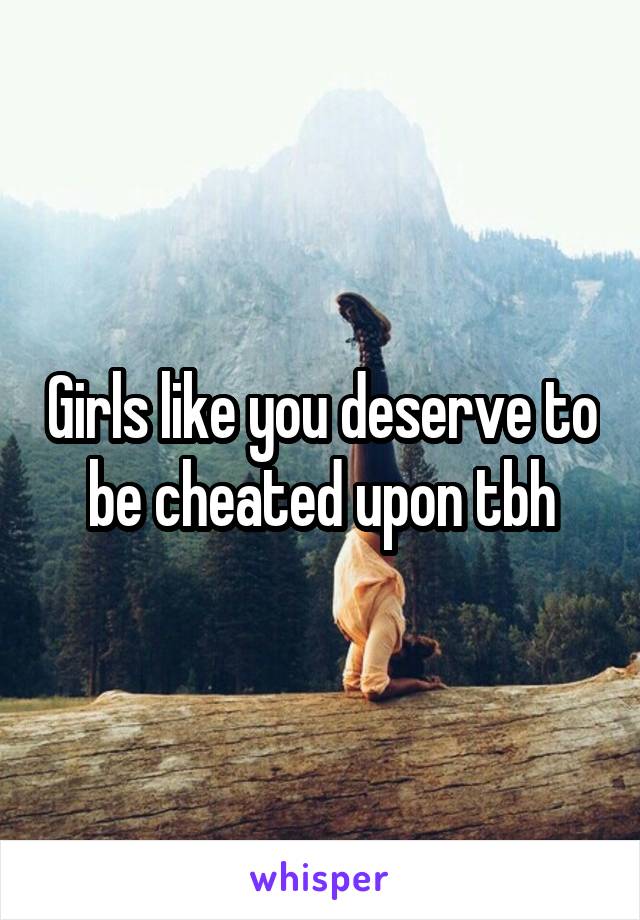 Girls like you deserve to be cheated upon tbh