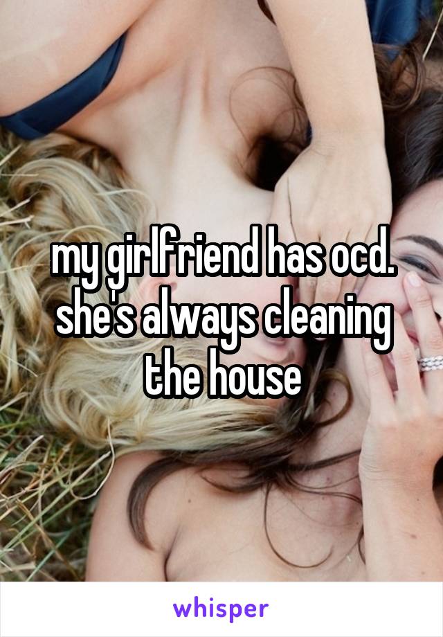 my girlfriend has ocd. she's always cleaning the house