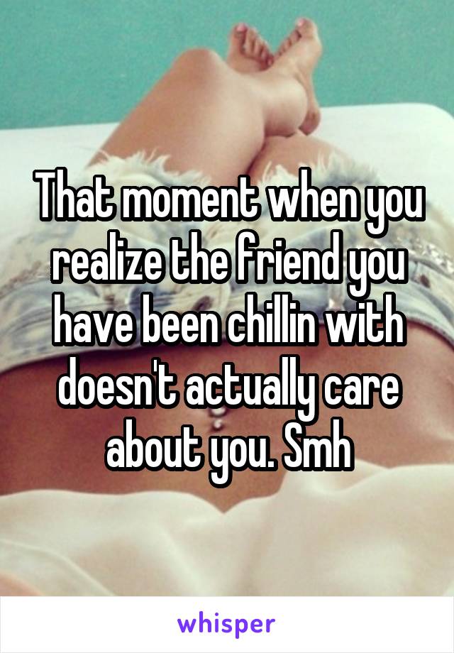 That moment when you realize the friend you have been chillin with doesn't actually care about you. Smh