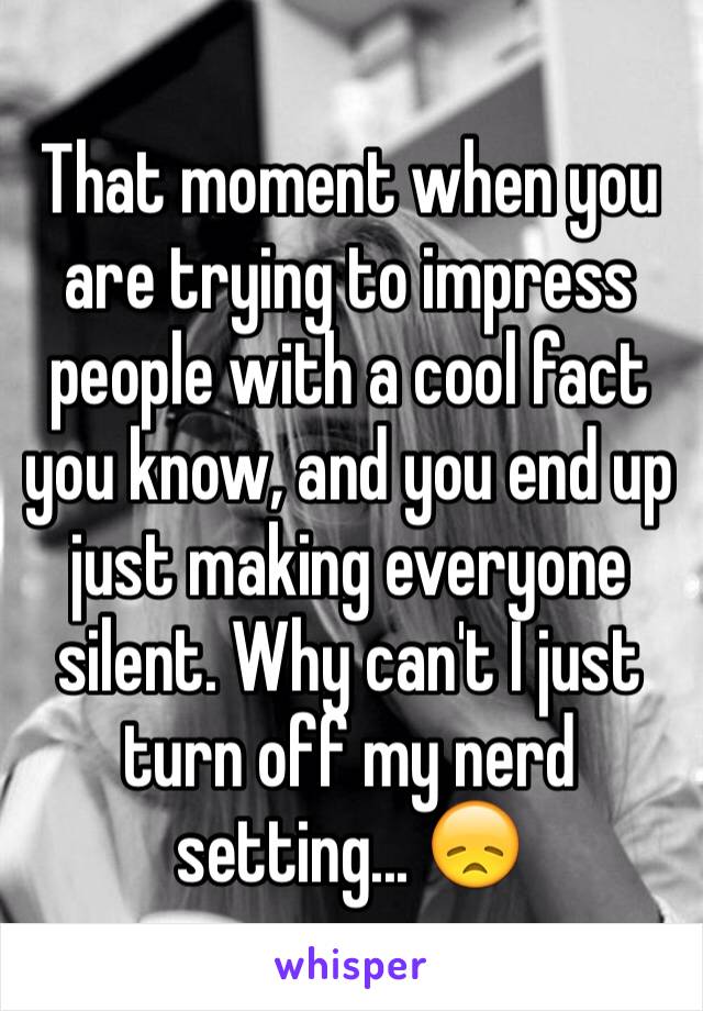 That moment when you are trying to impress people with a cool fact you know, and you end up just making everyone silent. Why can't I just turn off my nerd setting... 😞