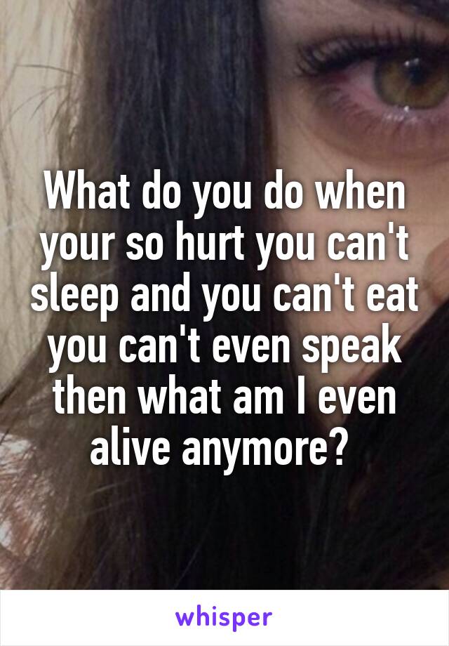 What do you do when your so hurt you can't sleep and you can't eat you can't even speak then what am I even alive anymore? 