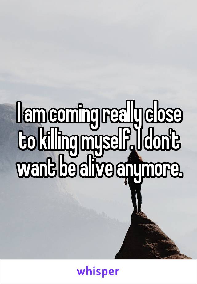 I am coming really close to killing myself. I don't want be alive anymore.