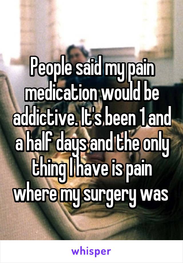 People said my pain medication would be addictive. It's been 1 and a half days and the only thing I have is pain where my surgery was 