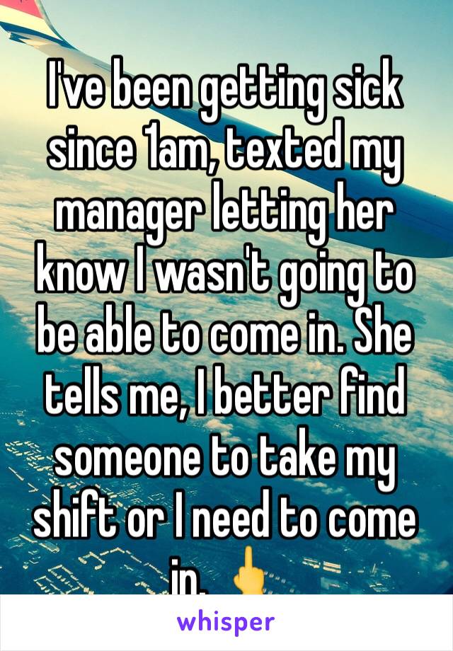 I've been getting sick since 1am, texted my manager letting her know I wasn't going to be able to come in. She tells me, I better find someone to take my shift or I need to come in. 🖕