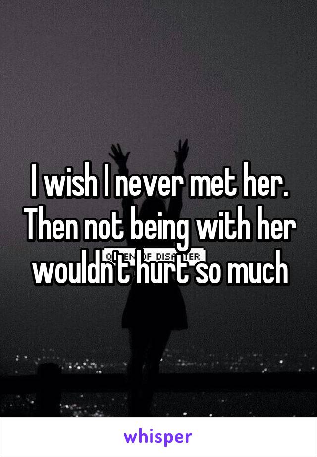 I wish I never met her. Then not being with her wouldn't hurt so much