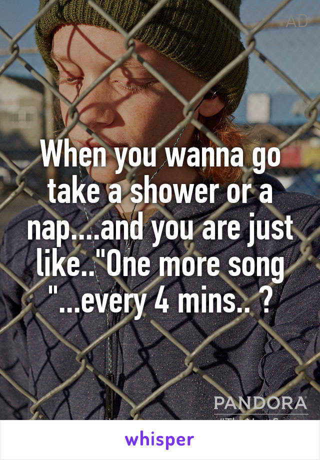 When you wanna go take a shower or a nap....and you are just like.."One more song "...every 4 mins.. 😒