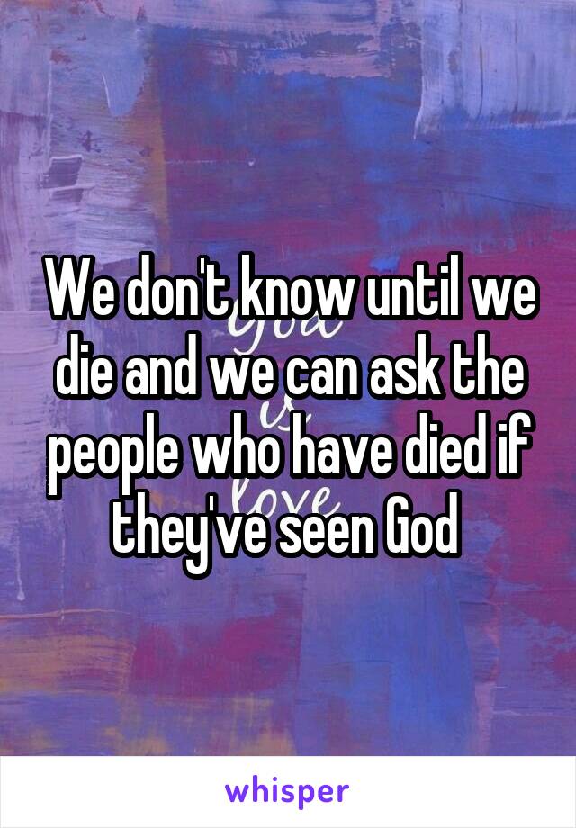 We don't know until we die and we can ask the people who have died if they've seen God 