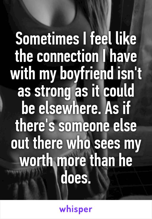 Sometimes I feel like the connection I have with my boyfriend isn't as strong as it could be elsewhere. As if there's someone else out there who sees my worth more than he does.