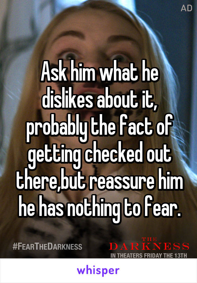 Ask him what he dislikes about it, probably the fact of getting checked out there,but reassure him he has nothing to fear.