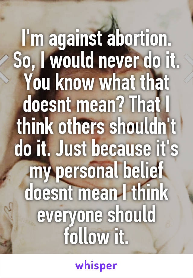 I'm against abortion. So, I would never do it. You know what that doesnt mean? That I think others shouldn't do it. Just because it's my personal belief doesnt mean I think everyone should follow it.