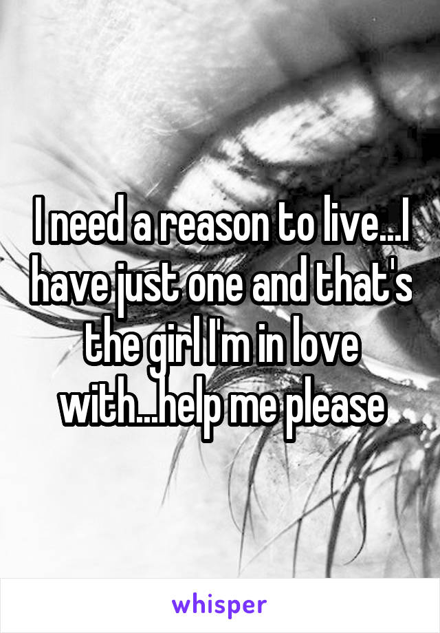 I need a reason to live...I have just one and that's the girl I'm in love with...help me please