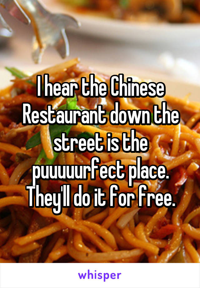 I hear the Chinese Restaurant down the street is the puuuuurfect place. They'll do it for free.