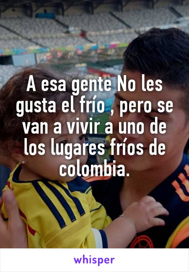 A esa gente No les gusta el frío , pero se van a vivir a uno de los lugares fríos de colombia.
