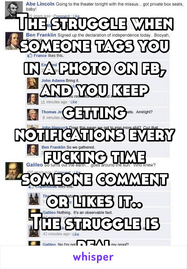 The struggle when someone tags you in a photo on fb, and you keep getting notifications every fucking time someone comment or likes it..
The struggle is real