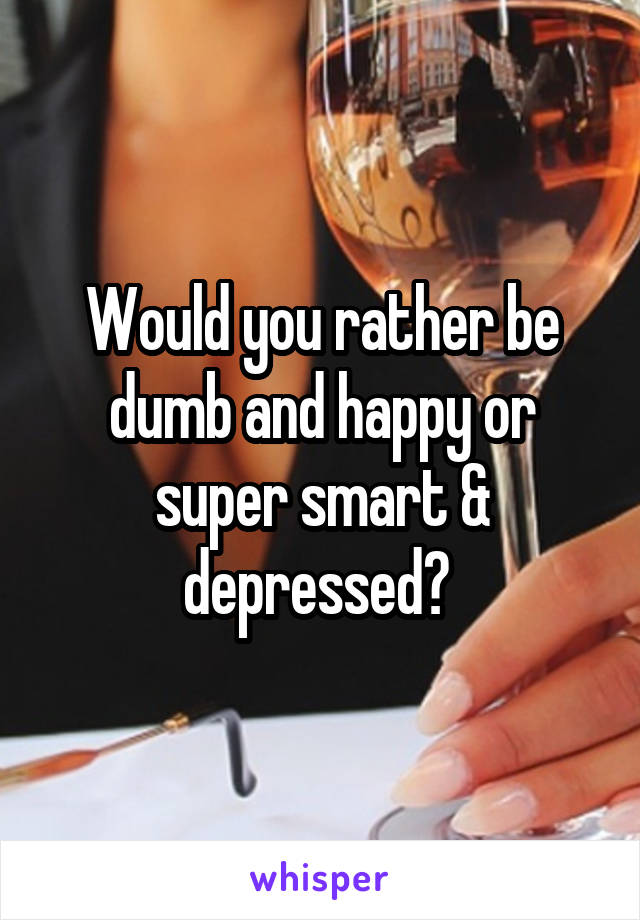 Would you rather be dumb and happy or super smart & depressed? 