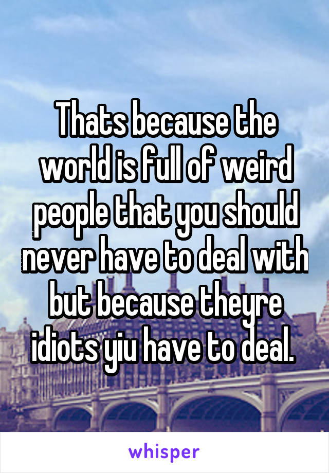 Thats because the world is full of weird people that you should never have to deal with but because theyre idiots yiu have to deal. 