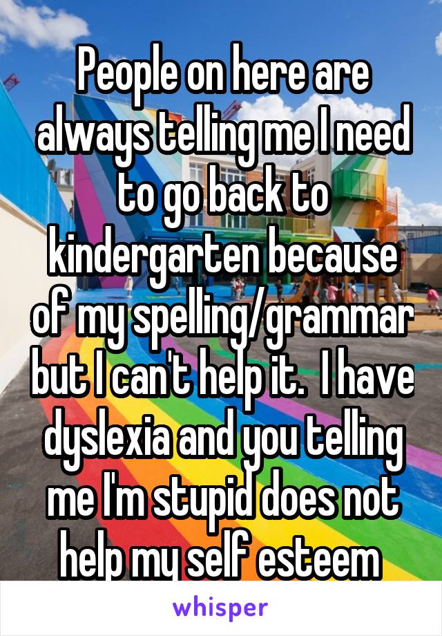 People on here are always telling me I need to go back to kindergarten because of my spelling/grammar but I can't help it.  I have dyslexia and you telling me I'm stupid does not help my self esteem 