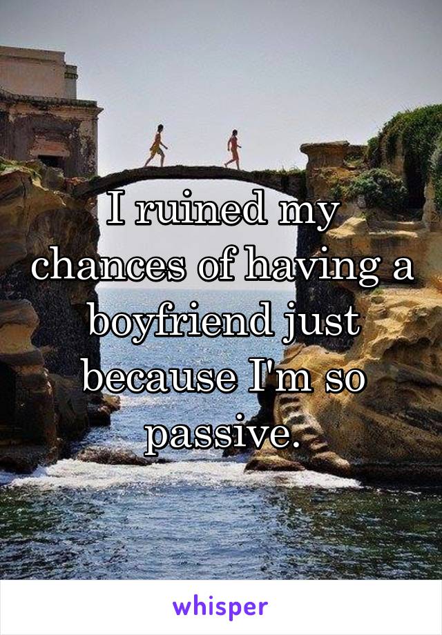 I ruined my chances of having a boyfriend just because I'm so passive.