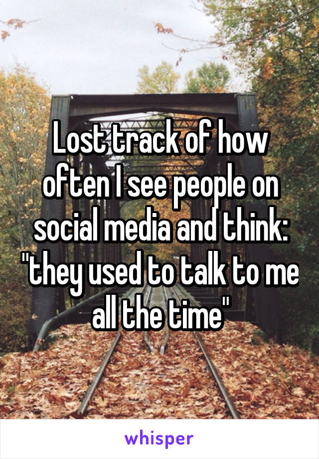 Lost track of how often I see people on social media and think: "they used to talk to me all the time"