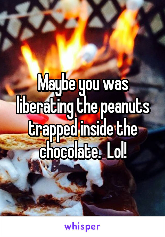 Maybe you was liberating the peanuts trapped inside the chocolate.  Lol!