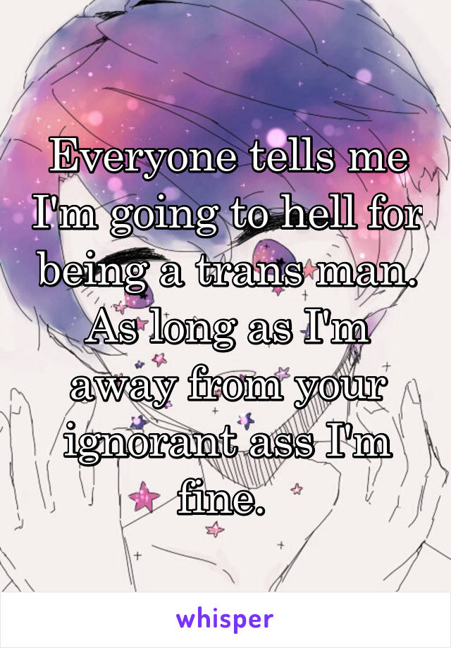 Everyone tells me I'm going to hell for being a trans man. As long as I'm away from your ignorant ass I'm fine. 