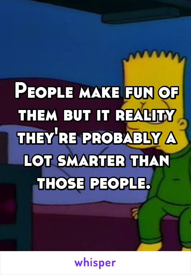 People make fun of them but it reality they're probably a lot smarter than those people. 