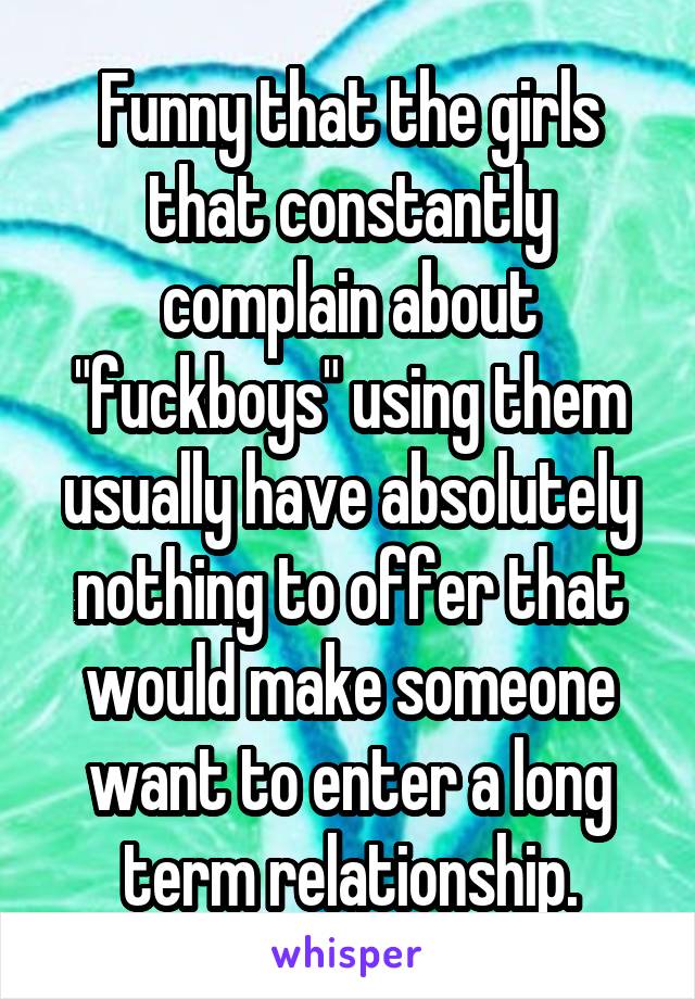 Funny that the girls that constantly complain about "fuckboys" using them usually have absolutely nothing to offer that would make someone want to enter a long term relationship.