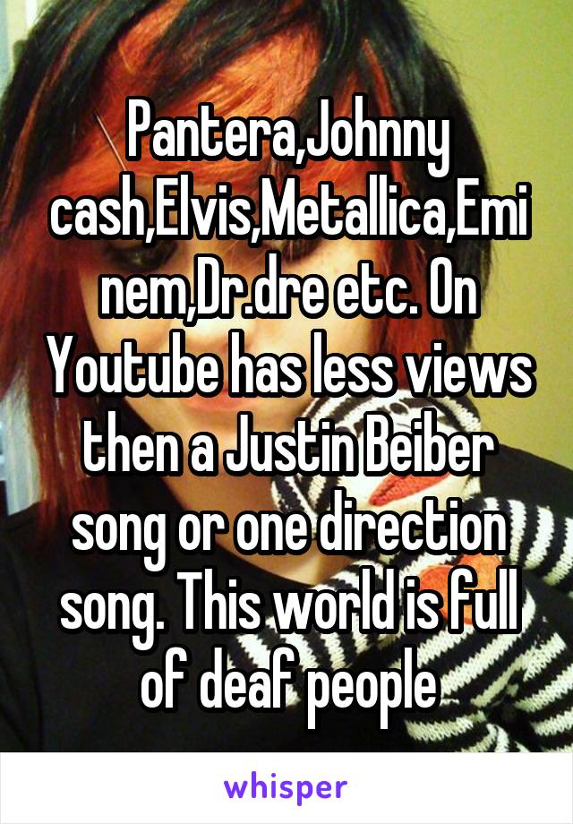 Pantera,Johnny cash,Elvis,Metallica,Eminem,Dr.dre etc. On Youtube has less views then a Justin Beiber song or one direction song. This world is full of deaf people