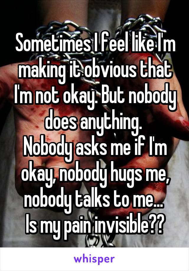 Sometimes I feel like I'm making it obvious that I'm not okay. But nobody does anything. 
Nobody asks me if I'm okay, nobody hugs me, nobody talks to me... 
Is my pain invisible??