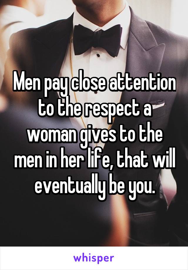 Men pay close attention to the respect a woman gives to the men in her life, that will eventually be you.