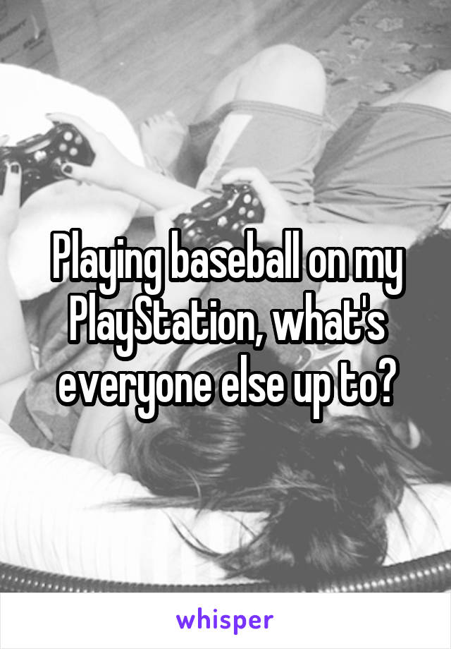 Playing baseball on my PlayStation, what's everyone else up to?