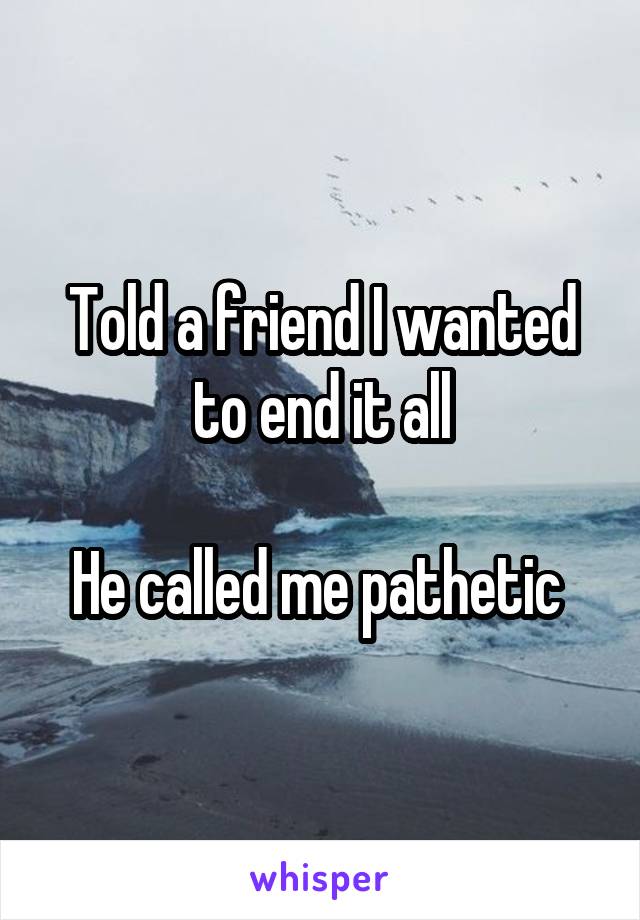 Told a friend I wanted to end it all

He called me pathetic 